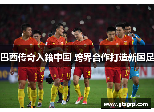 巴西传奇入籍中国 跨界合作打造新国足